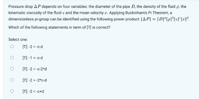 Pressure drop AP depends on four variables: the diameter of the pipe D, the density of the fluid p, the
kinematic viscosity of the fluid v and the mean velocity v. Applying Buckinham's Pi Theorem, a
dimensionless pi-group can be identified using the following power product: [AP] = [D]ª[p]b[v][v]ª.
Which of the following statements in term of [T] is correct?
Select one:
O
[T]: -2 = -c-d
[T]: -1 = -c-d
[T]: -2 = -c-2*d
[T]: -2 = -2*c-d
[T]: -2=-c+d