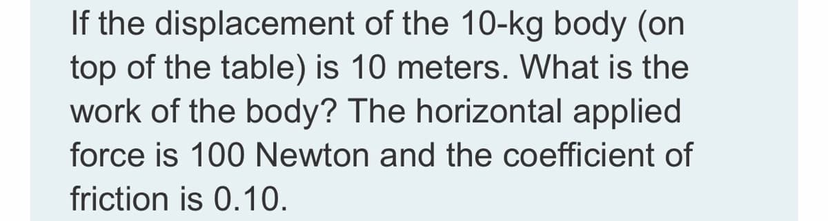 If the displacement of the 10-kg body (on
top of the table) is 10 meters. What is the
work of the body? The horizontal applied
force is 100 Newton and the coefficient of
friction is 0.10.
