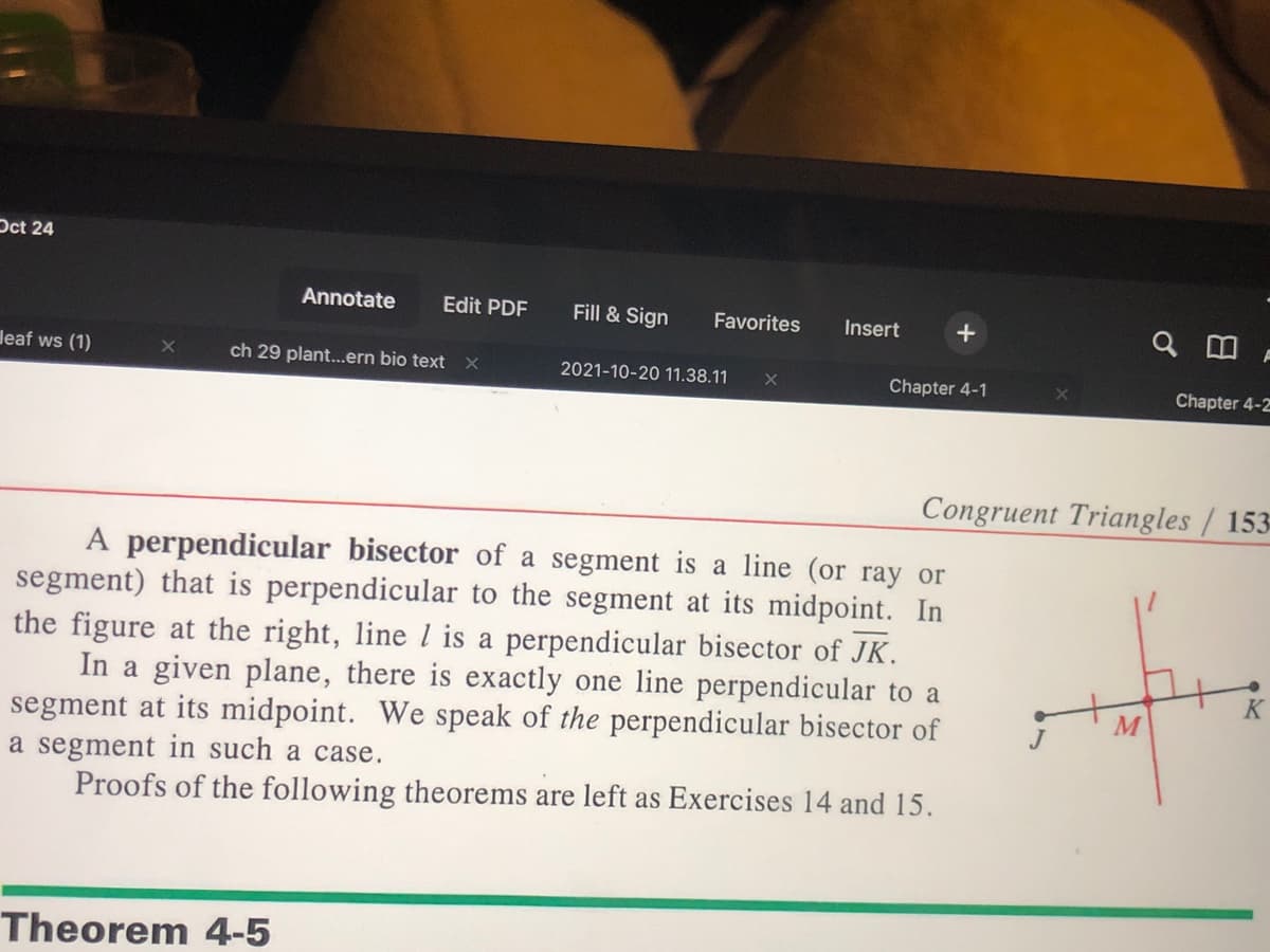 Oct 24
Annotate
Edit PDF
Fill & Sign
Favorites
Insert
leaf ws (1)
ch 29 plant...ern bio text x
2021-10-20 11.38.11
Chapter 4-1
Chapter 4-2
Congruent Triangles / 153-
A perpendicular bisector of a segment is a line (or ray or
segment) that is perpendicular to the segment at its midpoint. In
the figure at the right, line l is a perpendicular bisector of JK.
In a given plane, there is exactly one line perpendicular to a
segment at its midpoint. We speak of the perpendicular bisector of
a segment in such a case.
Proofs of the following theorems are left as Exercises 14 and 15.
K
Theorem 4-5
