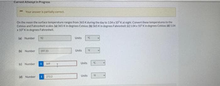 Current Attempt in Progress
Your answer is partially correct.
On the moon the surface temperatureranges from 365 K during the day to 1.04 x 10° Kat night. Convert these temperatures to the
Celsius and Fahrenheit scales. (a) 365 Kin degrees Celsius: (b) 365 Kin degrees Fahrenheit: (c) 1.04 x 10 K in degrees Celsius id) 1.04
x 10° K in degrees Fahrenheit.
(a) Number
92
Units
(b) Number
197.33
Units
(c) Number
169
Units
(d) Number
2722
Units
oF
