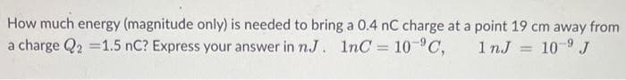 How much energy (magnitude only) is needed to bring a 0.4 nC charge at a point 19 cm away from
a charge Q2 =1.5 nC? Express your answer in n.J. 1nC = 10 C,
1 nJ
10-9 J
%3D
%3D
