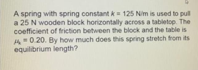 A spring with spring constantk = 125 N/m is used to pull
a 25 N wooden block horizontally across a tabletop. The
coefficient of friction between the block and the table is
= 0.20. By how much does this spring stretch from its
equilibrium length?
