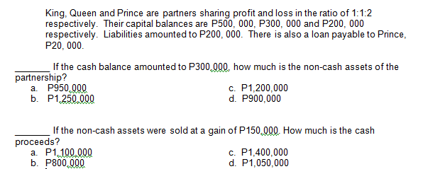 King, Queen and Prince are partners sharing profit and loss in the ratio of 1:1:2
respectively. Their capital balances are P500, 000, P300, 000 and P200, 000
respectively. Liabilities amounted to P200, 000. There is also a loan payable to Prince,
P20, 000.
If the cash balance amounted to P300,000. how much is the non-cash assets of the
partnership?
а. Р950,000
b. P1,250.000
c. P1,200,000
d. P900,000
If the non-cash assets were sold at a gain of P150,000. How much is the cash
proceeds?
a. P1,100.000
b. Р800,000
c. P1,400,000
d. P1,050,000
