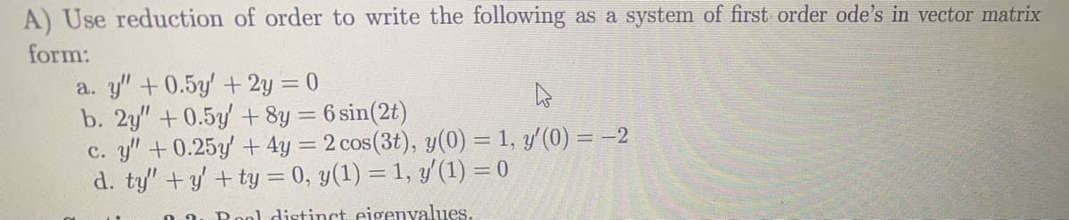 A) Use reduction of order to write the following as a system of first order ode's in vector matrix
form:
a. y" +0.5y'+ 2y = 0
b. 2y" +0.5y + 8y = 6 sin(2t)
c. y"+0.25y + 4y = 2 cos(3t), y(0) = 1, y'(0) = –2
d. ty" +y +ty = 0, y(1) = 1, y'(1) = 0
0 a. Rool distinct eigenyalues,
