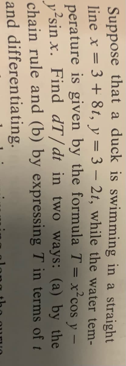 Suppose that a duck is swimming in a straight
line x = 3 + 8t, y = 3 – 2t, while the water tem-
perature is given by the formula T = x²cos y -
v?sin x. Find dT/dt in two ways: (a) by the
chain rule and (b) by expressing T in terms of t
and differentiating.
