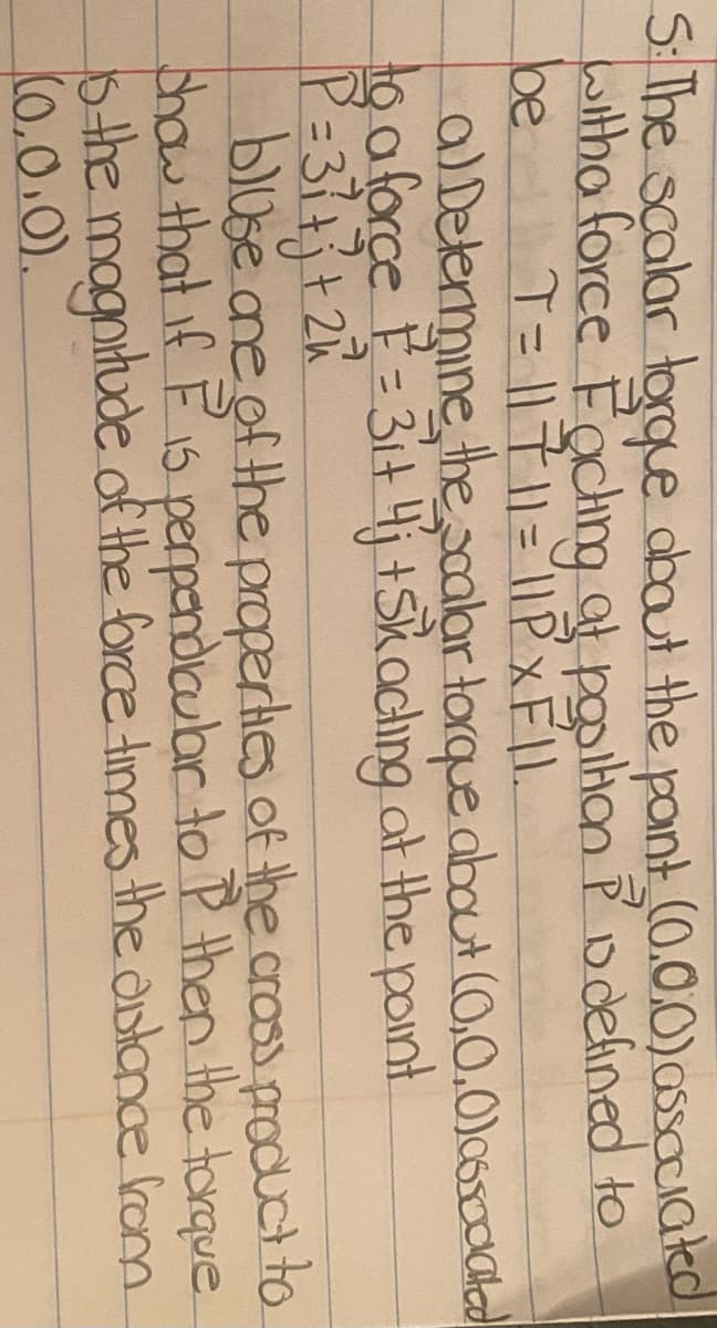S: The scalar torque abaut the pont (0.0.0)assaciatcd
withaforce Fachg at poilhan P Ddefined to
be
T= |1711=11PXFIL
alDetermine thealar torque about (0,0,0)c6so0clad
to aforce E=3it4j +Skachıng at the point
blose ane of the properhes of the crass product to
chow that if F1s perpendiaubar to P then the torque.
sthe magnitude df the force times the dntance rom
(0.0.0).
