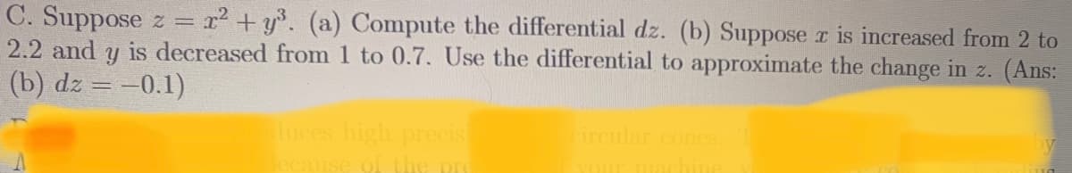 C. Suppose z =
2.2 and y is decreased from 1 to 0.7. Use the differential to approximate the change in z. (Ans:
(b) dz = -0.1)
r2 + y°. (a) Compute the differential dz. (b) Suppose r is increased from 2 to
uces high precis
of the
circular cones
