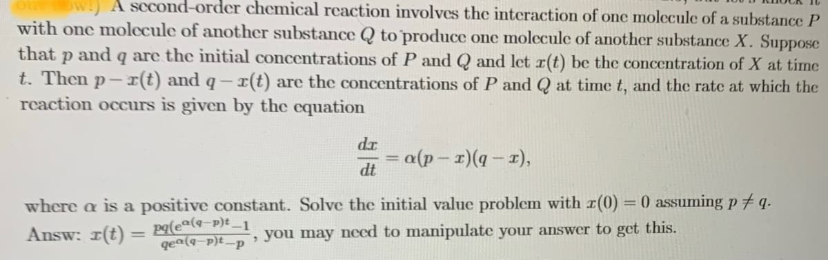 A second-order chemical reaction involves the interaction of onc molccule of a substance P
with one molecule of another substance Q to produce one molecule of another substance X. Suppose
that p and q are the initial concentrations of P and Q and let r(t) be the concentration of X at time
t. Then p- I(t) and q -r(t) are the concentrations of P and Q at time t, and the rate at which the
reaction occurs is given by the equation
dr
*(I - b)(I – d)o=
dt
where a is a positive constant. Solve the initial value problem with r(0) = 0 assuming p # q.
Answ: r(t) = Pq(e®(q-p)t _1
qea(q-p)t-p
, you may nced to manipulate your answer to get this.
