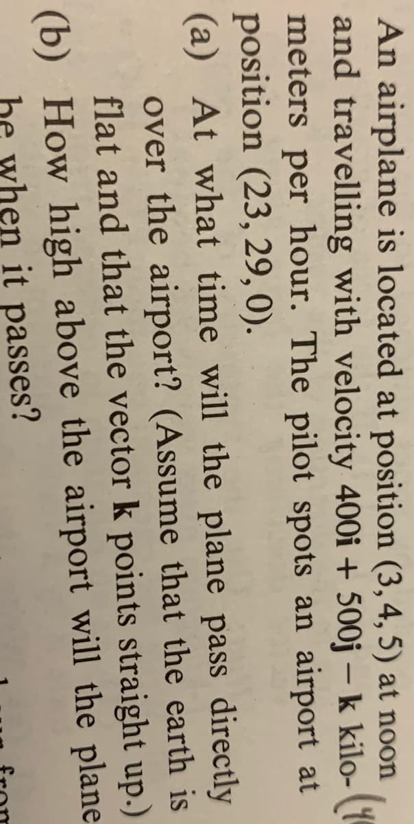 An airplane is located at position (3,4, 5) at noon
and travelling with velocity 400i + 500j – k kilo- (1
meters per hour. The pilot spots an airport at
position (23, 29,0).
(a) At what time will the plane pass directly
over the airport? (Assume that the earth is
flat and that the vector k points straight up.)
(b) How high above the airport will the plane
be when it passes?
