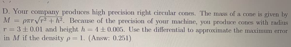 D. Your company produces high precision right circular cones. The mass of a cone is given by
M = parVr2+ h2. Because of the precision of your machine, you produce cones with radius
r = 3+0.01 and height h =4+0.005. Use the differential to approximate the maximum error
in M if the density p= 1. (Answ: 0.251)
