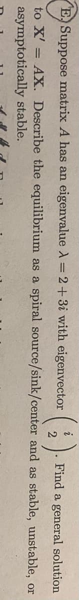 (:)
E. Suppose matrix A has an eigenvalue A = 2+3i with eigenvector
Find a general solution
to X' = AX. Describe the equilibrium as a spiral source/sink/center and as stable, unstable, or
%3D
asymptotically stable.
