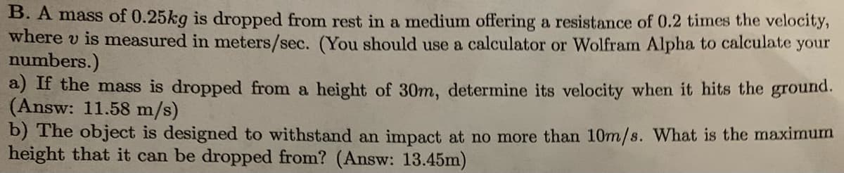 B. A mass of 0.25kg is dropped from rest in a medium offering a resistance of 0.2 times the velocity,
where v is measured in meters/sec. (You should use a calculator or Wolfram Alpha to calculate your
numbers.)
a) If the mass is dropped from a height of 30m, determine its velocity when it hits the ground.
(Answ: 11.58 m/s)
b) The object is designed to withstand an impact at no more than 10m/s. What is the maximum
height that it can be dropped from? (Answ: 13.45m)
