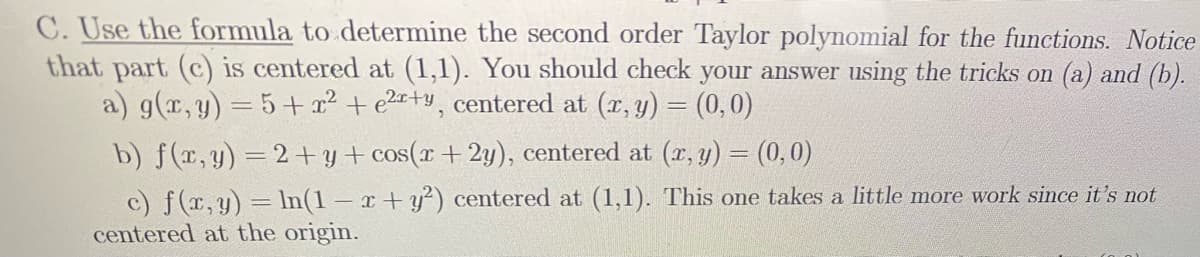 C. Use the formula to determine the second order Taylor polynomial for the functions. Notice
that part (c) is centered at (1,1). You should check your answer using the tricks on (a) and (b).
a) g(x,y) = 5+ x² + e2r+y, centered at (r, y) = (0,0)
b) f(r,y) =2+y+ cos(x+ 2y), centered at (r, y) = (0,0)
c) f(r, y) = lIn(1 – x + y²) centered at (1,1). This one takes a little more work since it's not
centered at the origin.
