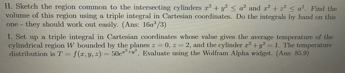 H. Sketch the region common to the intersecting cylinders r + y? < a² and r? + z2 < a². Find the
volume of this region using a triple integral in Cartesian coordinates. Do the integrals by hand on this
they should work out easily. (Ans: 16a/3)
one -
I. Set up a triple integral in Cartesian coordinates whose value gives the average temperature of the
cylindrical region W bounded by the planes z = 0, z = 2, and the cylinder x² +y? = 1. The temperature
distribution isT = f(x,y,z) = 50e²+y². Evaluate using the Wolfram Alpha widget. (Ans: 85.9)
%3D
