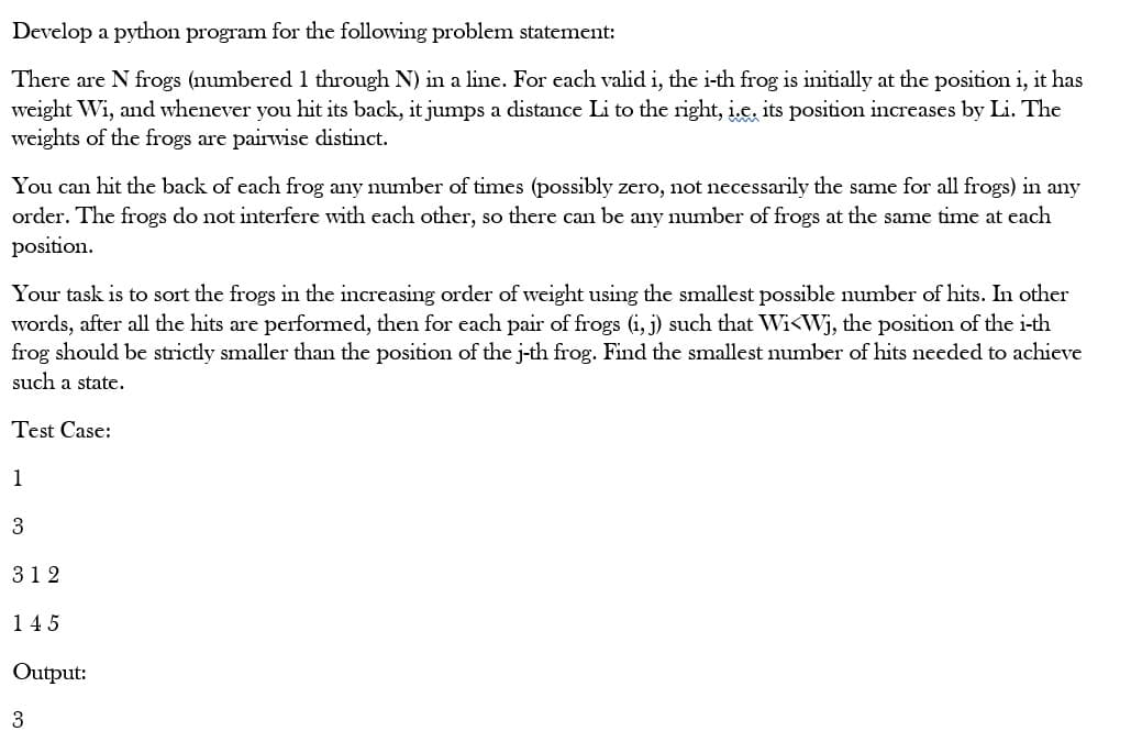 Develop a python program for the following problem statement:
There are N frogs (numbered 1 through N) in a line. For each valid i, the i-th frog is initially at the position i, it has
weight Wi, and whenever you hit its back, it jumps a distance Li to the right, i.e, its position increases by Li. The
weights of the frogs are pairwise distinct.
You can hit the back of each frog any number of times (possibly zero, not necessarily the same for all frogs) in any
order. The frogs do not interfere with each other, so there can be any number of frogs at the same time at each
position.
Your task is to sort the frogs in the increasing order of weight using the smallest possible number of hits. In other
words, after all the hits are performed, then for each pair of frogs (i, j) such that Wi<Wj, the position of the i-th
frog should be strictly smaller than the position of the j-th frog. Find the smallest number of hits needed to achieve
such a state.
Test Case:
1
3
312
145
Output:
3
