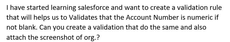 I have started learning salesforce and want to create a validation rule
that will helps us to Validates that the Account Number is numeric if
not blank. Can you create a validation that do the same and also
attach the screenshot of org.?
