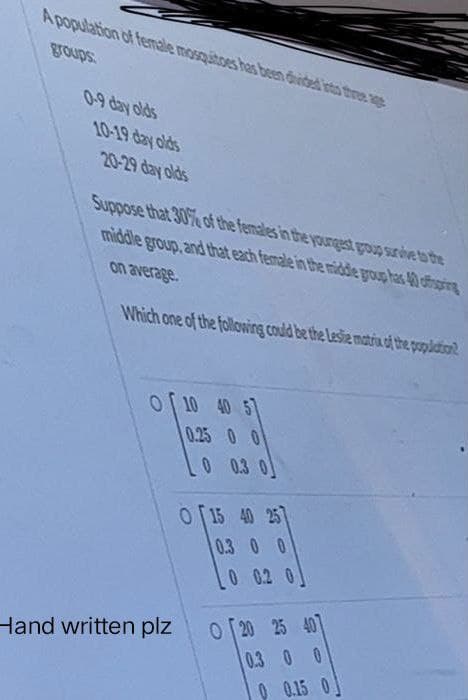 A population of female mosquitoes has been divided into the age
groups
0-9 day olds
10-19 day olds
20-29 day olds
Suppose that 30% of the females in the youngest group survive to the
middle group, and that each female in the middle group has 40 offspring
on average.
Which one of the following could be the Leste matrix of the population?
O 10 40 5
0.25 0 0
Hand written plz
OT15 40 257
0.3 0 0
0 0.2
0 20 25 407
0.3 0 0
0 0.15 0