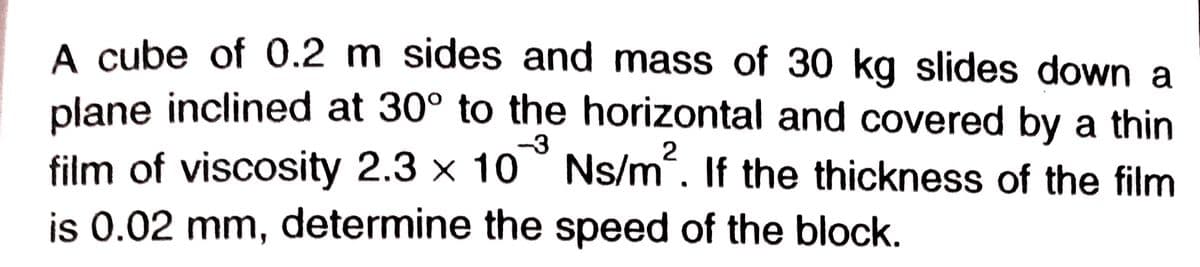 A cube of 0.2 m sides and mass of 30 kg slides down a
plane inclined at 30° to the horizontal and covered by a thin
-3
film of viscosity 2.3 × 10 ° Ns/m. If the thickness of the film
2
is 0.02 mm, determine the speed of the block.
