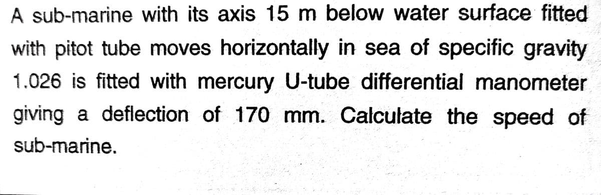 A sub-marine with its axis 15 m below water surface fitted
with pitot tube moves horizontally in sea of specific gravity
1.026 is fitted with mercury U-tube differential manometer
giving a deflection of 170 mm. Calculate the speed of
sub-marine.
