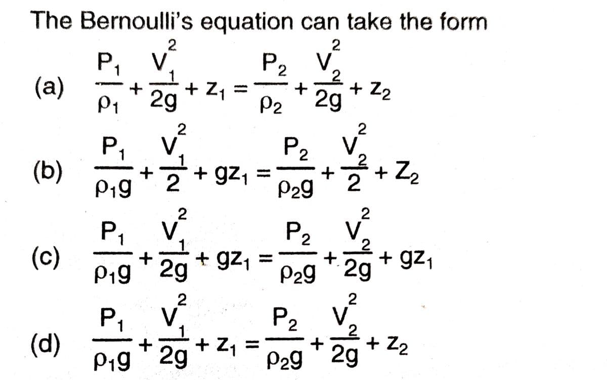 The Bernoulli's equation can take the form
2
P,
V
V
P2
(a)
P1
+ Z1 =
2g
+ Z2
2g
P2
V.
+ Z2
P2
V.
+ gz1
P,
(b)
P1g
2
P29
2
V
+ gz, =
P,
P2
V
2
+ gz1
(c)
P19 ' 2g
%3D
P29 2g
2
V.
P2
V
2.
+ Z2
2g
1
+ Z, =
P29
%3D
(d)
P19 ' 2g
