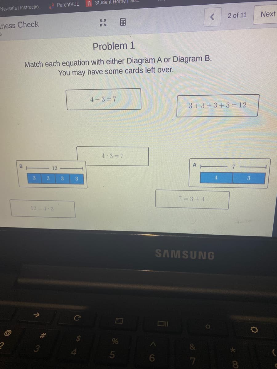 n Student Höme | NU.
ParentVUE
Newsela | Instructio.
2 of 11
Next
ness Check
Problem 1
Match each equation with either Diagram A or Diagram B.
You may have some cards left over.
4-3 7
3+3+3+3 = 12
4 3 7
A
12
3
3.
3.
4.
3
7 =3+4
12 = 4-3
SAMSUNG
&
6.
8
