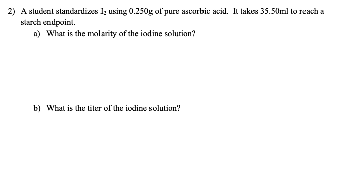 2) A student standardizes I2 using 0.250g of pure ascorbic acid. It takes 35.50ml to reach a
starch endpoint.
a) What is the molarity of the iodine solution?
b) What is the titer of the iodine solution?
