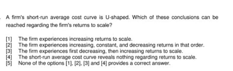 A firm's short-run average cost curve is U-shaped. Which of these conclusions can be
reached regarding the firm's returns to scale?
[1] The firm experiences increasing returns to scale.
[2] The firm experiences increasing, constant, and decreasing returns in that order.
[3] The firm experiences first decreasing, then increasing returns to scale.
[4] The short-run average cost curve reveals nothing regarding returns to scale.
[5] None of the options [1], [2], [3] and [4] provides a correct answer.