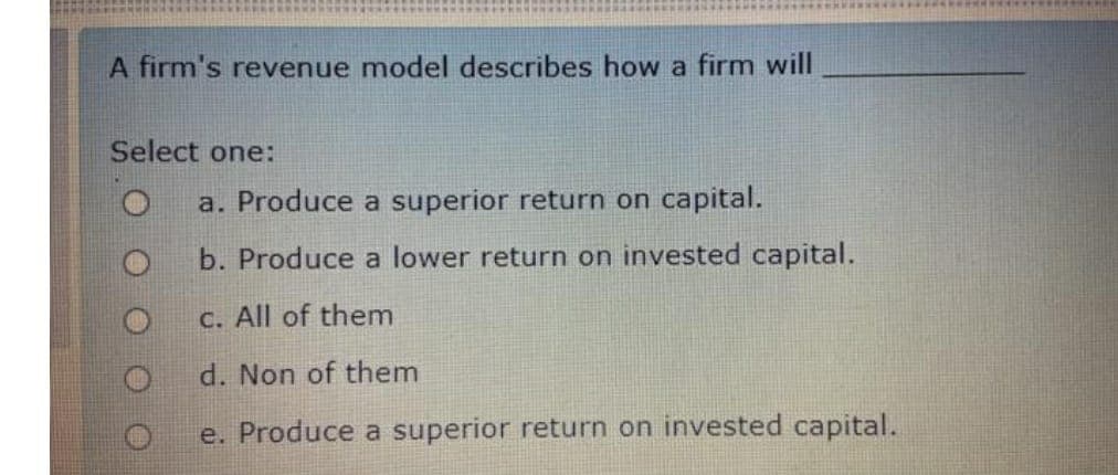 A firm's revenue model describes how a firm will
Select one:
O
a. Produce a superior return on capital.
b. Produce a lower return on invested capital.
c. All of them
d. Non of them
e. Produce a superior return on invested capital.