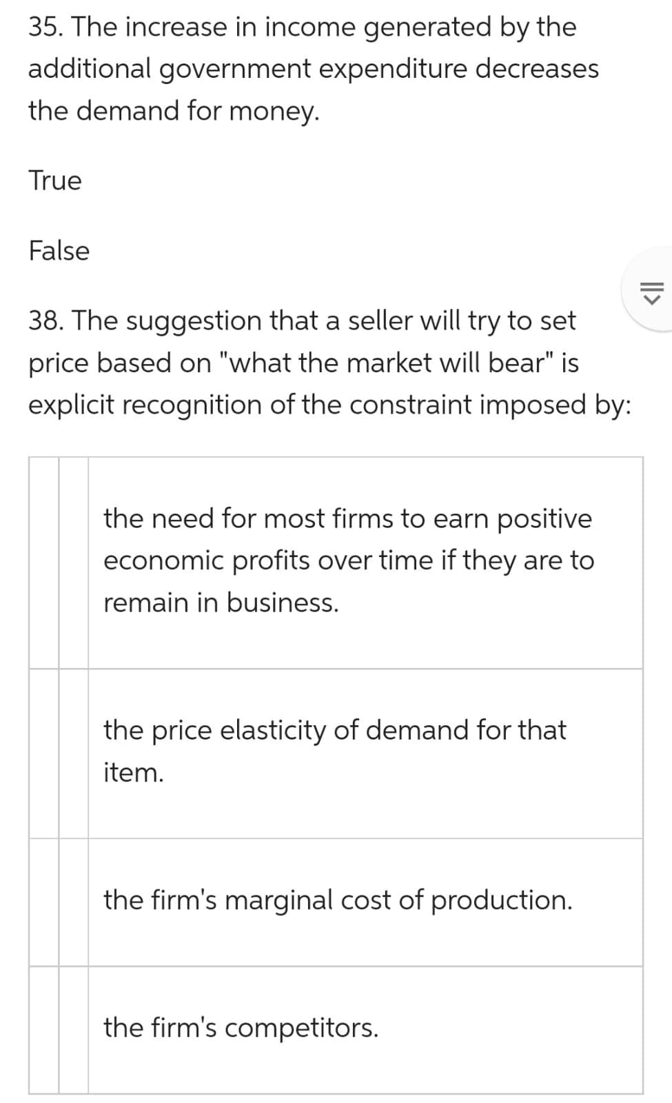 35. The increase in income generated by the
additional government expenditure decreases
the demand for money.
True
False
38. The suggestion that a seller will try to set
price based on "what the market will bear" is
explicit recognition of the constraint imposed by:
the need for most firms to earn positive
economic profits over time if they are to
remain in business.
the price elasticity of demand for that
item.
the firm's marginal cost of production.
the firm's competitors.
||>