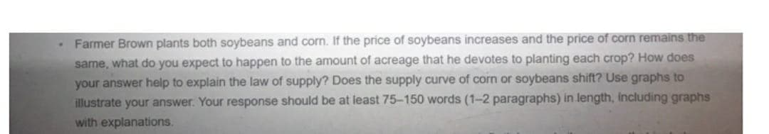 Farmer Brown plants both soybeans and corn. If the price of soybeans increases and the price of corn remains the
same, what do you expect to happen to the amount of acreage that he devotes to planting each crop? How does
your answer help to explain the law of supply? Does the supply curve of corn or soybeans shift? Use graphs to
illustrate your answer. Your response should be at least 75-150 words (1-2 paragraphs) in length, including graphs
with explanations.