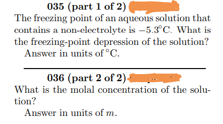 035 (part 1 of 2)
The freezing point of an aqueous solution that
contains a non-electrolyte is –5.3°C. What is
the freezing-point depression of the solution?
Answer in units of °C.
036 (part 2 of 2).
What is the molal concentration of the solu-
tion?
Answer in units of m.
