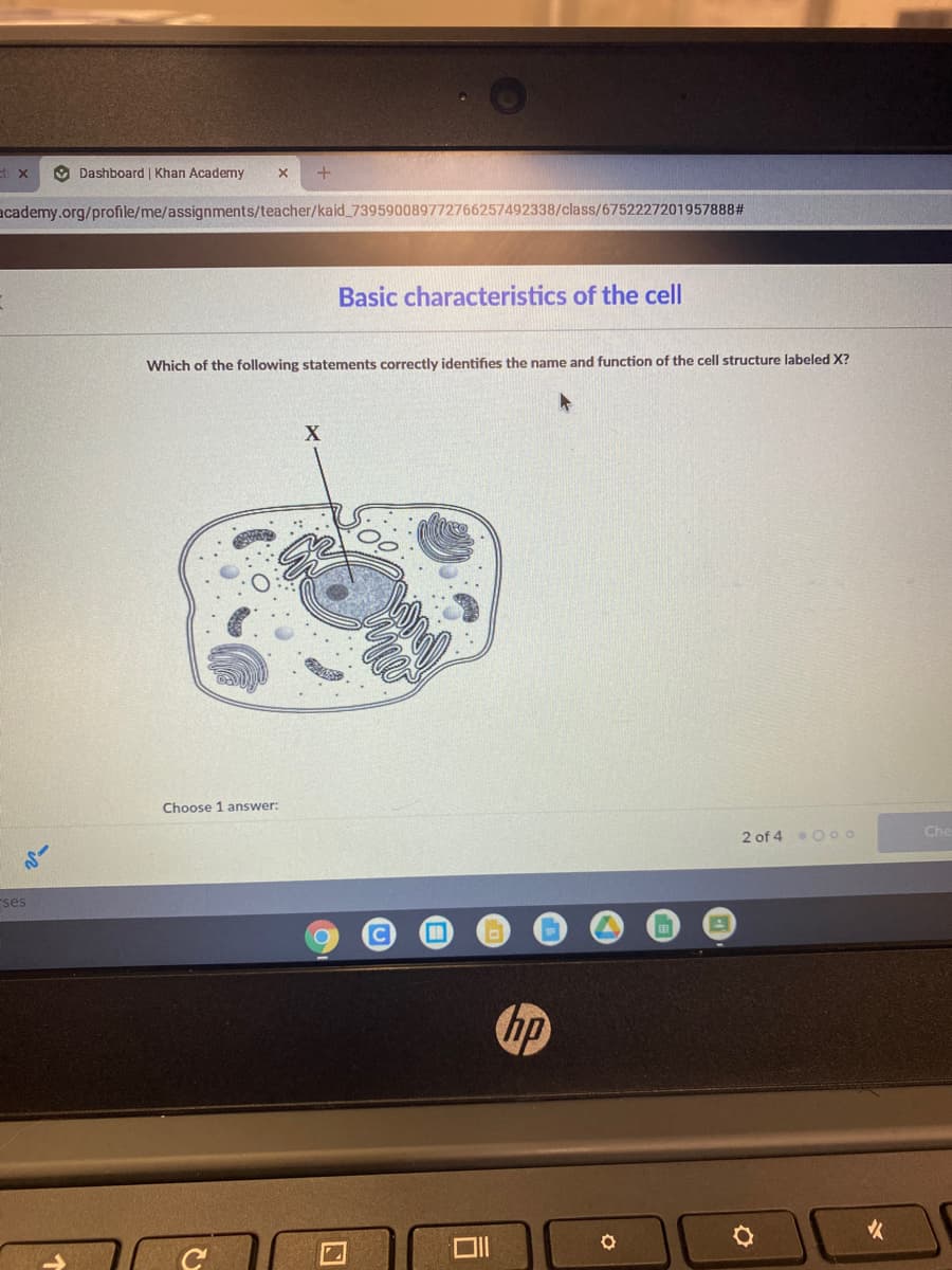 9 Dashboard | Khan Academy
academy.org/profile/me/assignments/teacher/kaid_739590089772766257492338/class/6752227201957888#
Basic characteristics of the cell
Which of the following statements correctly identifies the name and function of the cell structure labeled X?
Choose 1 answer:
Che
2 of 4 Oo0
ses
C
hp
