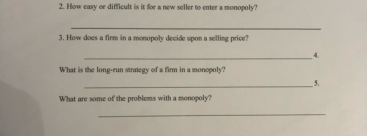 2. How easy or difficult is it for a new seller to enter a monopoly?
3. How does a firm in a monopoly decide upon a selling price?
4.
What is the long-run strategy of a firm in a monopoly?
5.
What are some of the problems with a monopoly?
