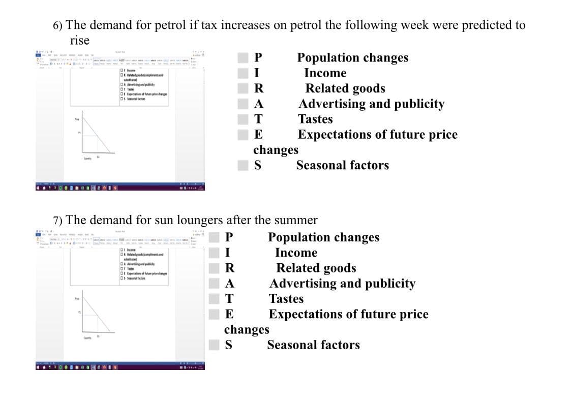 6) The demand for petrol if tax increases on petrol the following week were predicted to
rise
P
Population changes
nct .. - ---
DR Relatelodi rolreand
I
Income
Related goods
Advertising and publicity
Tastes
DA Avering and py
OT Tem
Dr totimftan ehegn
Ds Seona taton
A
E
Expectations of future price
changes
Seasonal factors
O BRO O
7) The demand for sun loungers after the summer
P
Population changes
Income
one
OR Mdedgodeed
tte
DA Metglpy
Ot tute
Ot tenteion eng
Os Seun utu
Related goods
Advertising and publicity
Tastes
A
E
Expectations of future price
changes
S
Seasonal factors
A OINae IN
