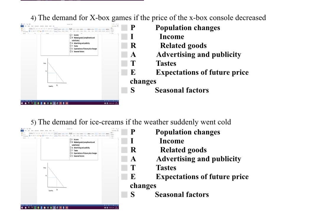 4) The demand for X-box games if the price of the x-box console decreased
Population changes
Income
DR Belated podorplinetsand
subtte
DA Atverising and pablcty
DI Tertes
DI fpetaianof fni cherpe
Os rd taten
Related goods
Advertising and publicity
Tastes
A
T
E
Expectations of future price
changes
S
Seasonal factors
EA O BN de I
5) The demand for ice-creams if the weather suddenly went cold
Population changes
la --
DI one
DR elated god enolinetand
I
Income
AAdvetiingand pblety
01 Tet
Di tetiae of ednge
Ds Sesonal faston
Related goods
Advertising and publicity
A
T
Tastes
E
Expectations of future price
changes
S
Seasonal factors
