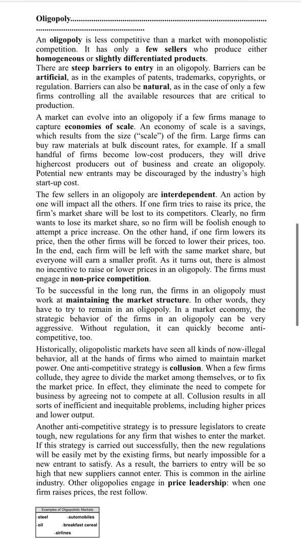 Oligopoly .
An oligopoly is less competitive than a market with monopolistic
competition. It has only a few sellers who produce either
homogeneous or slightly differentiated products.
There are steep barriers to entry in an oligopoly. Barriers can be
artificial, as in the examples of patents, trademarks, copyrights, or
regulation. Barriers can also be natural, as in the case of only a few
firms controlling all the available resources that are critical to
production.
A market can evolve into an oligopoly if a few firms manage to
capture economies of scale. An economy of scale is a savings,
which results from the size ("scale") of the firm. Large firms can
buy raw materials at bulk discount rates, for example. If a small
handful of firms become low-cost producers, they will drive
highercost producers out of business and create an oligopoly.
Potential new entrants may be discouraged by the industry's high
start-up cost.
The few sellers in an oligopoly are interdependent. An action by
one will impact all the others. If one firm tries to raise its price, the
firm's market share will be lost to its competitors. Clearly, no firm
wants to lose its market share, so no firm will be foolish enough to
attempt a price increase. On the other hand, if one firm lowers its
price, then the other firms will be forced to lower their prices, too.
In the end, each firm will be left with the same market share, but
everyone will earn a smaller profit. As it turns out, there is almost
no incentive to raise or lower prices in an oligopoly. The firms must
engage in non-price competition.
To be successful in the long run, the firms in an oligopoly must
work at maintaining the market structure. In other words, they
have to try to remain in an oligopoly. In a market economy, the
strategic behavior of the firms in an oligopoly can be very
aggressive. Without regulation, it can quickly become anti-
competitive, too.
Historically, oligopolistic markets have seen all kinds of now-illegal
behavior, all at the hands of firms who aimed to maintain market
power. One anti-competitive strategy is collusion. When a few firms
collude, they agree to divide the market among themselves, or to fix
the market price. In effect, they eliminate the need to compete for
business by agreeing not to compete at all. Collusion results in all
sorts of inefficient and inequitable problems, including higher prices
and lower output.
Another anti-competitive strategy is to pressure legislators to create
tough, new regulations for any firm that wishes to enter the market.
If this strateg
will be easily met by the existing firms, but nearly impossible for a
new entrant to satisfy. As a result, the barriers to entry will be so
high that new suppliers cannot enter. This is common in the airline
industry. Other oligopolies engage in price leadership: when one
firm raises prices, the rest follow.
is carried out successfully, then the new regulations
Examples of Oligopolistic Markets
steel
-automobiles
oil
breakfast cereal
airlines
