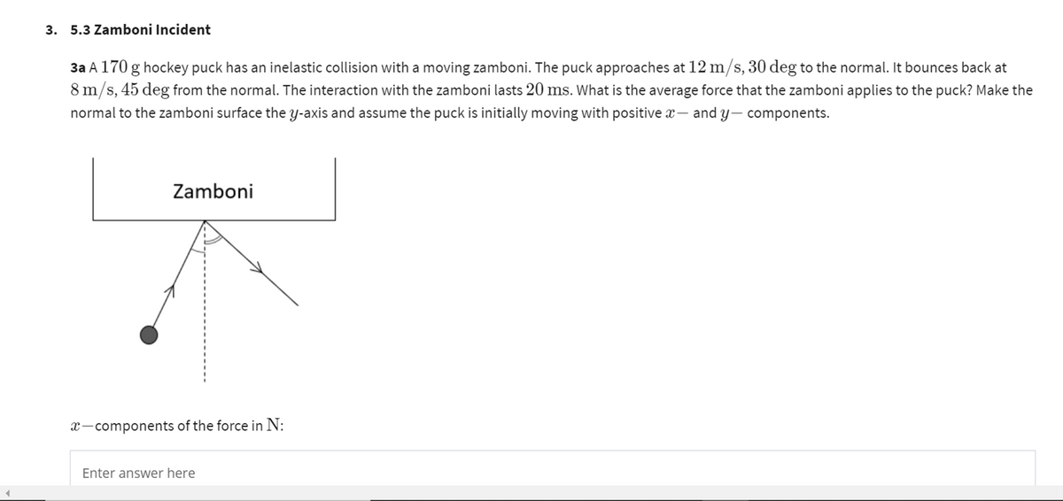 3. 5.3 Zamboni Incident
3a A 170 g hockey puck has an inelastic collision with a moving zamboni. The puck approaches at 12 m/s, 30 deg to the normal. It bounces back at
8 m/s, 45 deg from the normal. The interaction with the zamboni lasts 20 ms. What is the average force that the zamboni applies to the puck? Make the
normal to the zamboni surface the y-axis and assume the puck is initially moving with positive x - and y-components.
Zamboni
x-components of the force in N:
Enter answer here