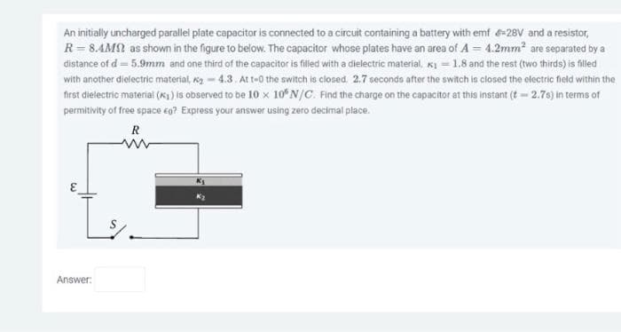 An initially uncharged parallel plate capacitor is connected to a circuit containing a battery with emf-28V and a resistor,
R = 8.4M as shown in the figure to below. The capacitor whose plates have an area of A= 4.2mm² are separated by a
distance of d = 5.9mm and one third of the capacitor is filled with a dielectric material, K₁=1.8 and the rest (two thirds) is filled
with another dielectric material, ₂-4.3. At t-0 the switch is closed. 2.7 seconds after the switch is closed the electric field within the
first dielectric material (₁) is observed to be 10 x 10 N/C. Find the charge on the capacitor at this instant (t-2.7s) in terms of
permitivity of free space €0? Express your answer using zero decimal place.
R
Answer: