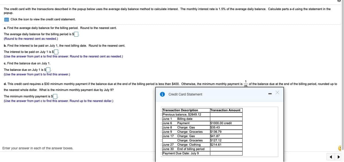 The credit card with the transactions described in the popup below uses the average daily balance method to calculate interest. The monthly interest rate is 1.5% of the average daily balance. Calculate parts a-d using the statement in the
popup.
Click the icon to view the credit card statement.
a. Find the average daily balance for the billing period. Round to the nearest cent.
The average daily balance for the billing period is $
(Round to the nearest cent as needed.)
b. Find the interest to be paid on July 1, the next billing date. Round to the nearest cent.
The interest to be paid on July 1 is $
(Use the answer from part a to find this answer. Round to the nearest cent as needed.)
c. Find the balance due on July 1.
The balance due on July 1 is $.
(Use the answer from part b to find this answer.)
1
of the balance due at the end of the billing period, rounded up to
25
d. This credit card requires a $30 minimum monthly payment if the balance due at the end of the billing period is less than $400. Otherwise, the minimum monthly payment is
the nearest whole dollar. What is the minimum monthly payment due by July 9?
The minimum monthly payment is $.
i Credit Card Statement
(Use the answer from part c to find this answer. Round up to the nearest dollar.)
Enter your answer in each of the answer boxes.
Transaction Description
Previous balance, $2649.12
June 1 Billing date.
June 6
Payment
June 8
June 9
Charge: Gas
Charge: Groceries
Charge: Gas
June 17
Charge: Groceries
Charge: Clothing
June 27
June 30 End of billing period
Payment Due Date: July 91
Transaction Amount
$1000.00 credit
$35.43
$136.79
$41.87
$127.12
$214.61