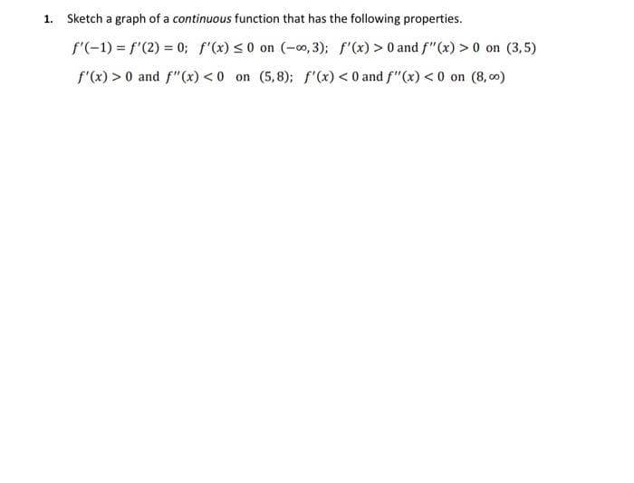 1. Sketch a graph of a continuous function that has the following properties.
f'(-1) = f'(2) = 0; f'(x) ≤0 on (-0,3); f'(x) > 0 and f"(x) > 0 on (3,5)
f'(x) > 0 and f"(x) <0 on (5,8); f'(x) < 0 and f"(x) <0 on (8,00)