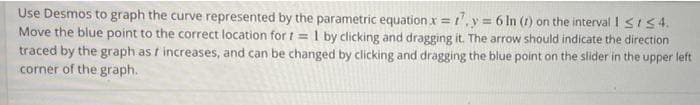 Use Desmos to graph the curve represented by the parametric equation.x = 17, y = 6 In (1) on the interval 1 ≤154.
Move the blue point to the correct location for t= 1 by clicking and dragging it. The arrow should indicate the direction
traced by the graph as / increases, and can be changed by clicking and dragging the blue point on the slider in the upper left
corner of the graph.