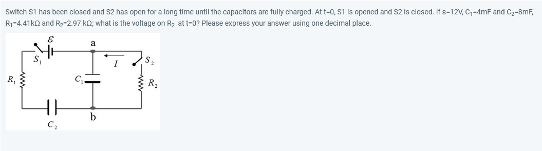 Switch S1 has been closed and S2 has open for a long time until the capacitors are fully charged. At t=0, S1 is opened and S2 is closed. If x=12V, C₁=4mF and C₂=8mF,
R₁-4.41k0 and R₂-2.97 kO; what is the voltage on R₂ at t=0? Please express your answer using one decimal place.
E
R₁
S₁
C₂
a
b
S₂
R₁₂