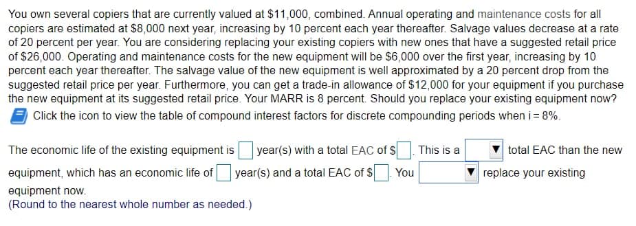 You own several copiers that are currently valued at $11,000, combined. Annual operating and maintenance costs for all
copiers are estimated at $8,000 next year, increasing by 10 percent each year thereafter. Salvage values decrease at a rate
of 20 percent per year. You are considering replacing your existing copiers with new ones that have a suggested retail price
of $26,000. Operating and maintenance costs for the new equipment will be $6,000 over the first year, increasing by 10
percent each year thereafter. The salvage value of the new equipment is well approximated by a 20 percent drop from the
suggested retail price per year. Furthermore, you can get a trade-in allowance of $12,000 for your equipment if you purchase
the new equipment at its suggested retail price. Your MARR is 8 percent. Should you replace your existing equipment now?
Click the icon to view the table of compound interest factors for discrete compounding periods when i = 8%.
The economic life of the existing equipment is
equipment, which has an economic life of
equipment now.
(Round to the nearest whole number as needed.)
year(s) with a total EAC of $
year(s) and a total EAC of $ You
This is a
total EAC than the new
replace your existing