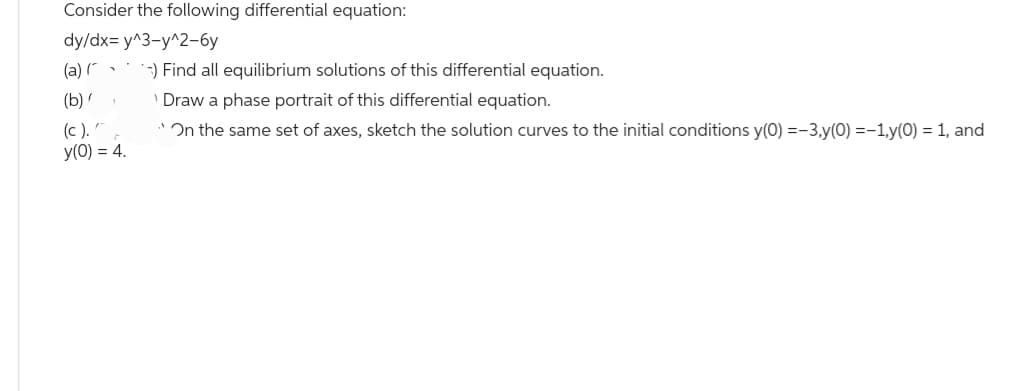 Consider the following differential equation:
dy/dx= y^3-y^2-6y
(a) (
(b)/
(c).
y(0) = 4.
3) Find all equilibrium solutions of this differential equation.
Draw a phase portrait of this differential equation.
On the same set of axes, sketch the solution curves to the initial conditions y(0) =-3,y(0) =-1,y(0) = 1, and