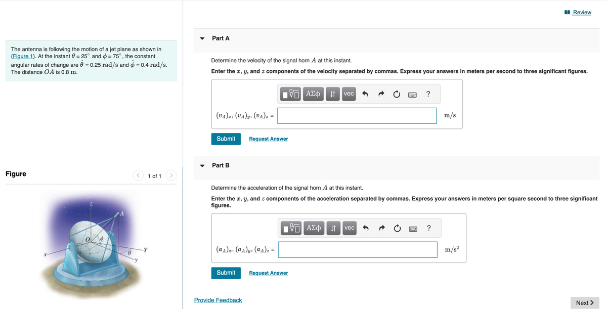 The antenna is following the motion of a jet plane as shown in
(Figure 1). At the instant = 25° and = 75°, the constant
angular rates of change are 0 = 0.25 rad/s and = 0.4 rad/s.
The distance OA is 0.8 m.
Figure
x
1 of 1 >
Part A
Determine the velocity of the signal horn A at this instant.
Enter the x, y, and z components of the velocity separated by commas. Express your answers in meters per second to three significant figures.
(VA)x, (VA)y, (VA)z =
Submit
Part B
Request Answer
(aA)z. (aA)y, (aA) z =
Submit
Provide Feedback
Π ΑΣΦ ↓↑ vec
Determine the acceleration of the signal horn A at this instant.
Enter the x, y, and z components of the acceleration separated by commas. Express your answers in meters per square second to three significant
figures.
Request Answer
VE ΑΣΦ
?
↓↑ vec
m/s
?
Review
m/s²
Next >