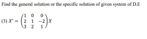 Find the general solution or the specific solution of given system of D.E
/1 0 0
(3) X'= 2 1 -2 X
3 2
1