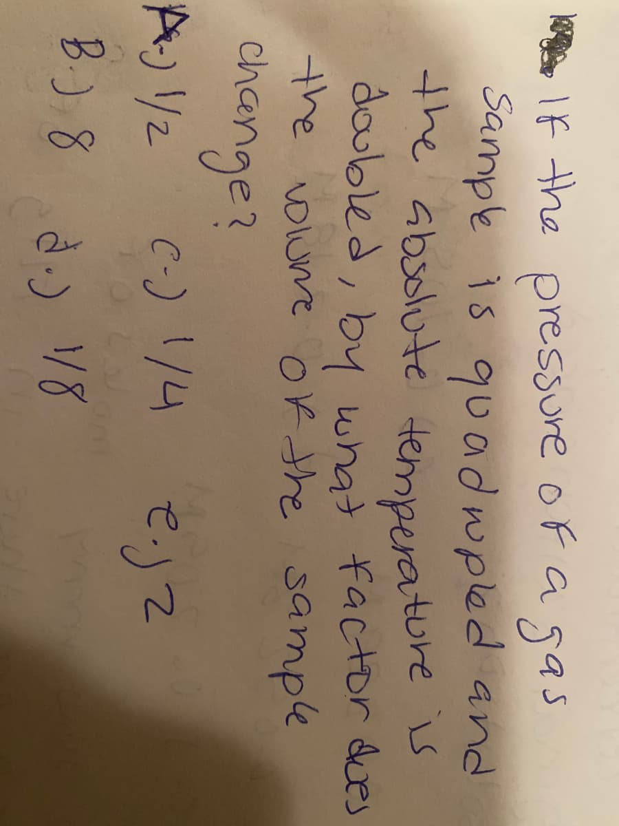 If the gas
Sample is quadwpled and
the absolute temperature
doubled, by what factor dues
the olume of the sample
change?
pressure oF a
で)て
B.) 8
d.) 18
