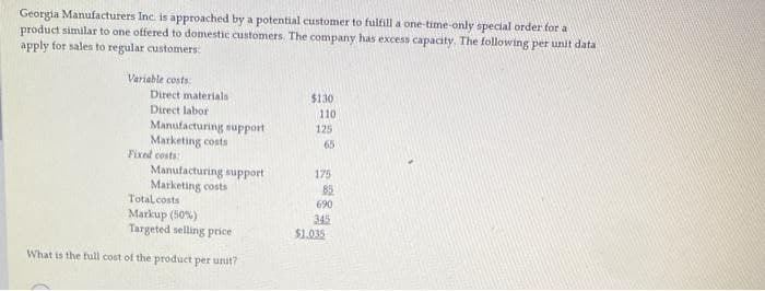 Georgia Manufacturers Inc. is approached by a potential customer to fulfill a one-time-only special order for a
product similar to one offered to domestic customers. The company has excess capacity. The following per unit data
apply for sales to regular customers
Variable costs
Direct materials
Direct labor
Manufacturing support
Marketing costs
Fixed costs:
Manufacturing support
Marketing costs
Total costs i
Markup (50%)
Targeted selling price
What is the full cost of the product per unit?
$130
110
125
65
175
85
690
345
$1.035