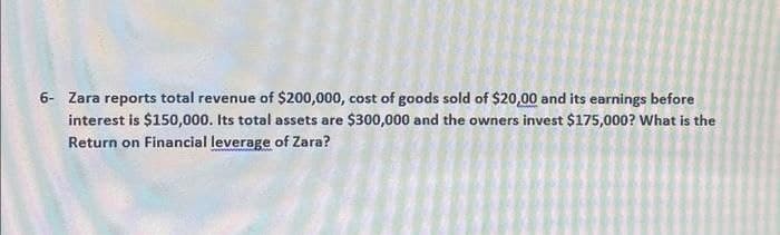 6- Zara reports total revenue of $200,000, cost of goods sold of $20,00 and its earnings before
interest is $150,000. Its total assets are $300,000 and the owners invest $175,000? What is the
Return on Financial leverage of Zara?