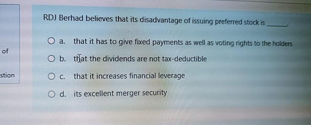 RDJ Berhad believes that its disadvantage of issuing preferred stock is
that it has to give fixed payments as well as voting rights to the holders
O a.
of
O b. that the dividends are not tax-deductible
stion
O c. that it increases financial leverage
O d. its excellent merger security
